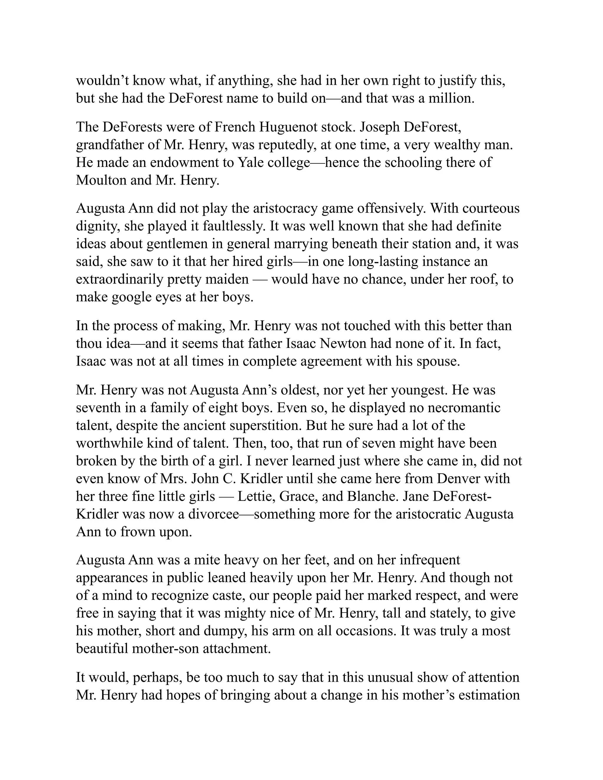 wouldn’t know what, if anything, she had in her own right to justify this,
but she had the DeForest name to build on—and that was a million.
The DeForests were of French Huguenot stock. Joseph DeForest,
grandfather of Mr. Henry, was reputedly, at one time, a very wealthy man.
He made an endowment to Yale college—hence the schooling there of
Moulton and Mr. Henry.
Augusta Ann did not play the aristocracy game offensively. With courteous
dignity, she played it faultlessly. It was well known that she had definite
ideas about gentlemen in general marrying beneath their station and, it was
said, she saw to it that her hired girls—in one long-lasting instance an
extraordinarily pretty maiden — would have no chance, under her roof, to
make google eyes at her boys.
In the process of making, Mr. Henry was not touched with this better than
thou idea—and it seems that father Isaac Newton had none of it. In fact,
Isaac was not at all times in complete agreement with his spouse.
Mr. Henry was not Augusta Ann’s oldest, nor yet her youngest. He was
seventh in a family of eight boys. Even so, he displayed no necromantic
talent, despite the ancient superstition. But he sure had a lot of the
worthwhile kind of talent. Then, too, that run of seven might have been
broken by the birth of a girl. I never learned just where she came in, did not
even know of Mrs. John C. Kridler until she came here from Denver with
her three fine little girls — Lettie, Grace, and Blanche. Jane DeForest-
Kridler was now a divorcee—something more for the aristocratic Augusta
Ann to frown upon.
Augusta Ann was a mite heavy on her feet, and on her infrequent
appearances in public leaned heavily upon her Mr. Henry. And though not
of a mind to recognize caste, our people paid her marked respect, and were
free in saying that it was mighty nice of Mr. Henry, tall and stately, to give
his mother, short and dumpy, his arm on all occasions. It was truly a most
beautiful mother-son attachment.
It would, perhaps, be too much to say that in this unusual show of attention
Mr. Henry had hopes of bringing about a change in his mother’s estimation
 