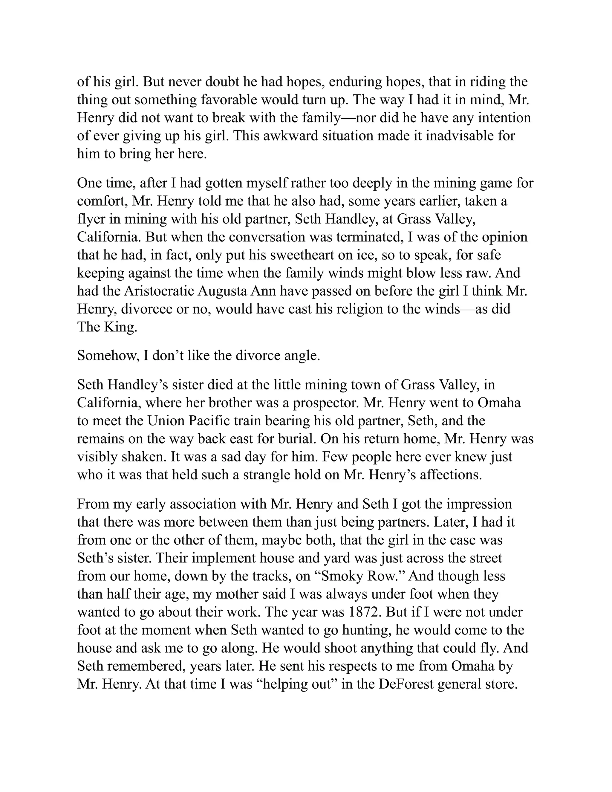 of his girl. But never doubt he had hopes, enduring hopes, that in riding the
thing out something favorable would turn up. The way I had it in mind, Mr.
Henry did not want to break with the family—nor did he have any intention
of ever giving up his girl. This awkward situation made it inadvisable for
him to bring her here.
One time, after I had gotten myself rather too deeply in the mining game for
comfort, Mr. Henry told me that he also had, some years earlier, taken a
flyer in mining with his old partner, Seth Handley, at Grass Valley,
California. But when the conversation was terminated, I was of the opinion
that he had, in fact, only put his sweetheart on ice, so to speak, for safe
keeping against the time when the family winds might blow less raw. And
had the Aristocratic Augusta Ann have passed on before the girl I think Mr.
Henry, divorcee or no, would have cast his religion to the winds—as did
The King.
Somehow, I don’t like the divorce angle.
Seth Handley’s sister died at the little mining town of Grass Valley, in
California, where her brother was a prospector. Mr. Henry went to Omaha
to meet the Union Pacific train bearing his old partner, Seth, and the
remains on the way back east for burial. On his return home, Mr. Henry was
visibly shaken. It was a sad day for him. Few people here ever knew just
who it was that held such a strangle hold on Mr. Henry’s affections.
From my early association with Mr. Henry and Seth I got the impression
that there was more between them than just being partners. Later, I had it
from one or the other of them, maybe both, that the girl in the case was
Seth’s sister. Their implement house and yard was just across the street
from our home, down by the tracks, on “Smoky Row.” And though less
than half their age, my mother said I was always under foot when they
wanted to go about their work. The year was 1872. But if I were not under
foot at the moment when Seth wanted to go hunting, he would come to the
house and ask me to go along. He would shoot anything that could fly. And
Seth remembered, years later. He sent his respects to me from Omaha by
Mr. Henry. At that time I was “helping out” in the DeForest general store.
 