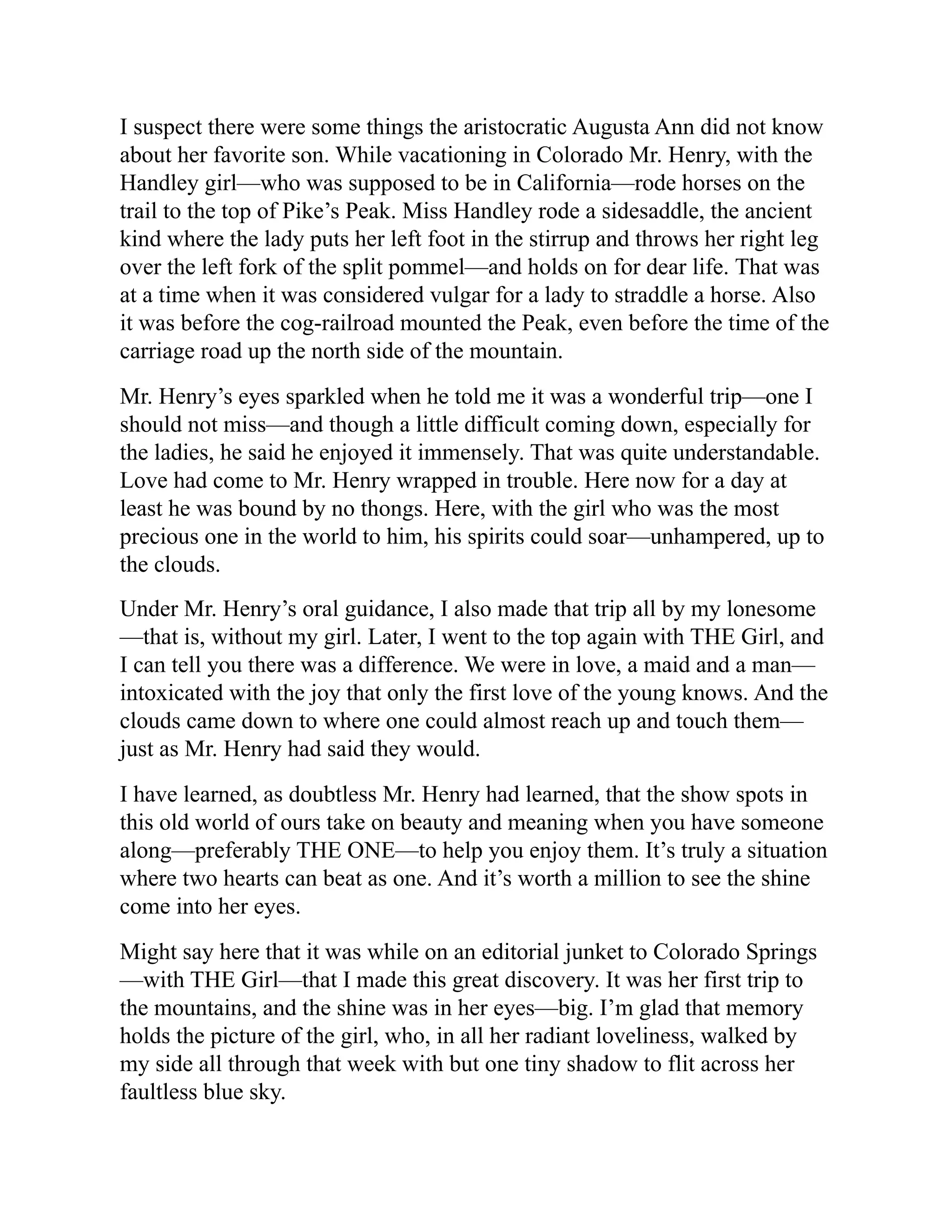 I suspect there were some things the aristocratic Augusta Ann did not know
about her favorite son. While vacationing in Colorado Mr. Henry, with the
Handley girl—who was supposed to be in California—rode horses on the
trail to the top of Pike’s Peak. Miss Handley rode a sidesaddle, the ancient
kind where the lady puts her left foot in the stirrup and throws her right leg
over the left fork of the split pommel—and holds on for dear life. That was
at a time when it was considered vulgar for a lady to straddle a horse. Also
it was before the cog-railroad mounted the Peak, even before the time of the
carriage road up the north side of the mountain.
Mr. Henry’s eyes sparkled when he told me it was a wonderful trip—one I
should not miss—and though a little difficult coming down, especially for
the ladies, he said he enjoyed it immensely. That was quite understandable.
Love had come to Mr. Henry wrapped in trouble. Here now for a day at
least he was bound by no thongs. Here, with the girl who was the most
precious one in the world to him, his spirits could soar—unhampered, up to
the clouds.
Under Mr. Henry’s oral guidance, I also made that trip all by my lonesome
—that is, without my girl. Later, I went to the top again with THE Girl, and
I can tell you there was a difference. We were in love, a maid and a man—
intoxicated with the joy that only the first love of the young knows. And the
clouds came down to where one could almost reach up and touch them—
just as Mr. Henry had said they would.
I have learned, as doubtless Mr. Henry had learned, that the show spots in
this old world of ours take on beauty and meaning when you have someone
along—preferably THE ONE—to help you enjoy them. It’s truly a situation
where two hearts can beat as one. And it’s worth a million to see the shine
come into her eyes.
Might say here that it was while on an editorial junket to Colorado Springs
—with THE Girl—that I made this great discovery. It was her first trip to
the mountains, and the shine was in her eyes—big. I’m glad that memory
holds the picture of the girl, who, in all her radiant loveliness, walked by
my side all through that week with but one tiny shadow to flit across her
faultless blue sky.
 