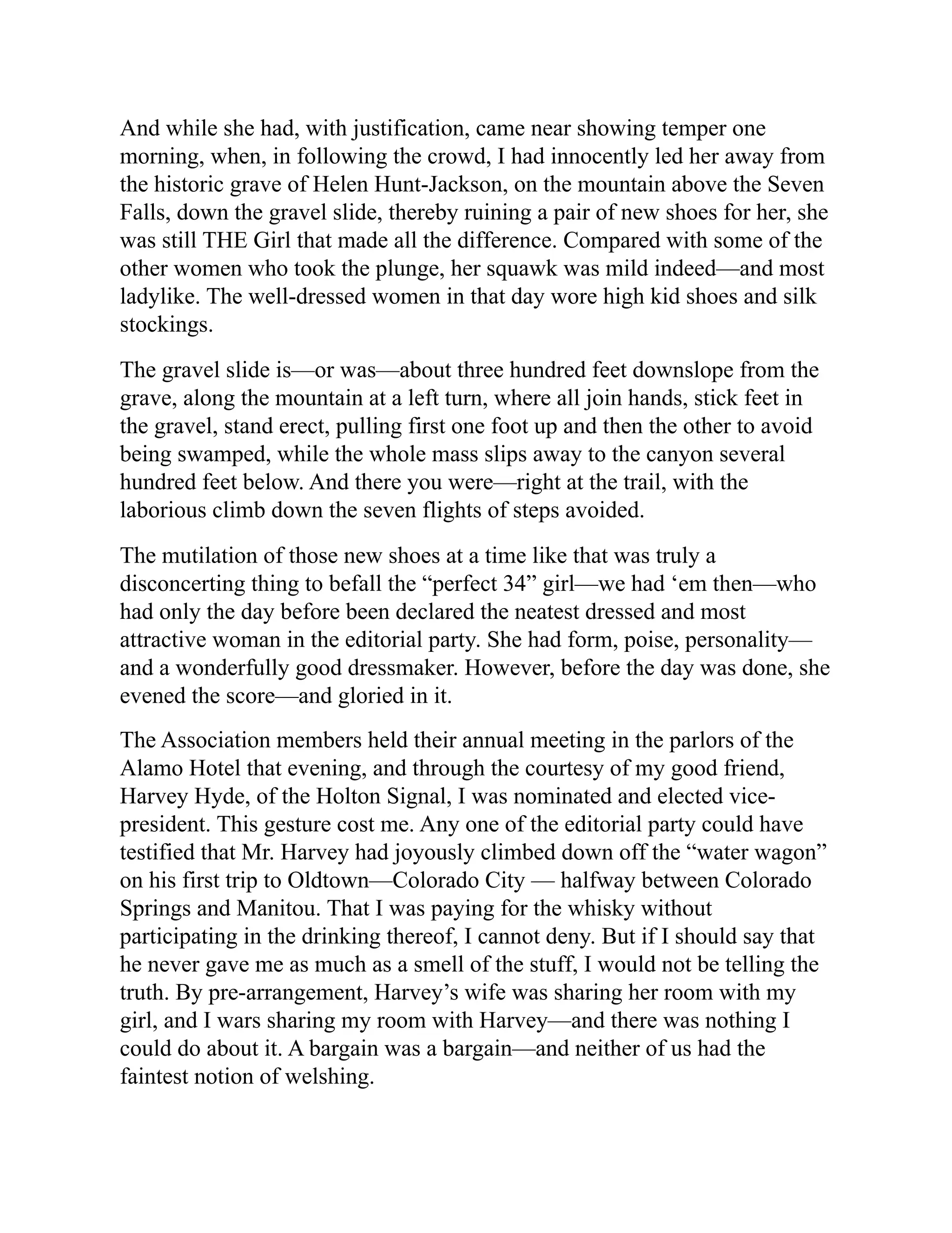 And while she had, with justification, came near showing temper one
morning, when, in following the crowd, I had innocently led her away from
the historic grave of Helen Hunt-Jackson, on the mountain above the Seven
Falls, down the gravel slide, thereby ruining a pair of new shoes for her, she
was still THE Girl that made all the difference. Compared with some of the
other women who took the plunge, her squawk was mild indeed—and most
ladylike. The well-dressed women in that day wore high kid shoes and silk
stockings.
The gravel slide is—or was—about three hundred feet downslope from the
grave, along the mountain at a left turn, where all join hands, stick feet in
the gravel, stand erect, pulling first one foot up and then the other to avoid
being swamped, while the whole mass slips away to the canyon several
hundred feet below. And there you were—right at the trail, with the
laborious climb down the seven flights of steps avoided.
The mutilation of those new shoes at a time like that was truly a
disconcerting thing to befall the “perfect 34” girl—we had ‘em then—who
had only the day before been declared the neatest dressed and most
attractive woman in the editorial party. She had form, poise, personality—
and a wonderfully good dressmaker. However, before the day was done, she
evened the score—and gloried in it.
The Association members held their annual meeting in the parlors of the
Alamo Hotel that evening, and through the courtesy of my good friend,
Harvey Hyde, of the Holton Signal, I was nominated and elected vice-
president. This gesture cost me. Any one of the editorial party could have
testified that Mr. Harvey had joyously climbed down off the “water wagon”
on his first trip to Oldtown—Colorado City — halfway between Colorado
Springs and Manitou. That I was paying for the whisky without
participating in the drinking thereof, I cannot deny. But if I should say that
he never gave me as much as a smell of the stuff, I would not be telling the
truth. By pre-arrangement, Harvey’s wife was sharing her room with my
girl, and I wars sharing my room with Harvey—and there was nothing I
could do about it. A bargain was a bargain—and neither of us had the
faintest notion of welshing.
 