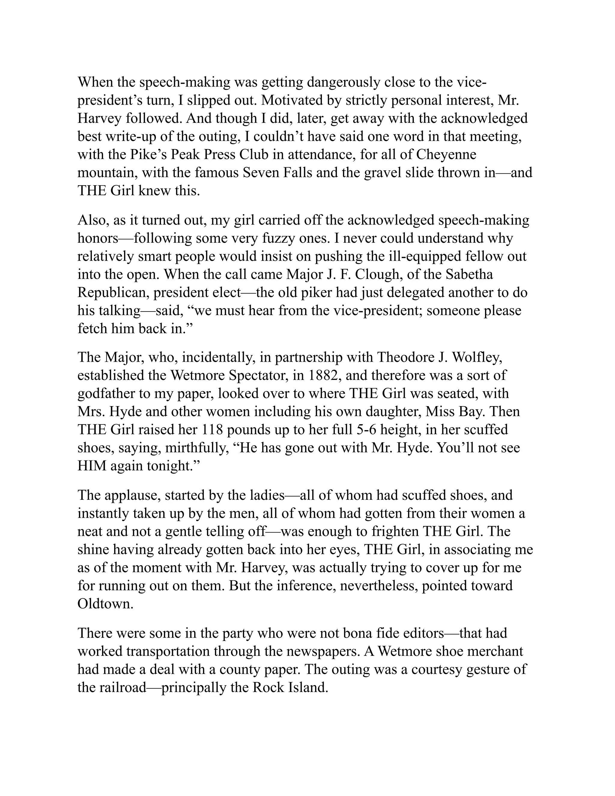 When the speech-making was getting dangerously close to the vice-
president’s turn, I slipped out. Motivated by strictly personal interest, Mr.
Harvey followed. And though I did, later, get away with the acknowledged
best write-up of the outing, I couldn’t have said one word in that meeting,
with the Pike’s Peak Press Club in attendance, for all of Cheyenne
mountain, with the famous Seven Falls and the gravel slide thrown in—and
THE Girl knew this.
Also, as it turned out, my girl carried off the acknowledged speech-making
honors—following some very fuzzy ones. I never could understand why
relatively smart people would insist on pushing the ill-equipped fellow out
into the open. When the call came Major J. F. Clough, of the Sabetha
Republican, president elect—the old piker had just delegated another to do
his talking—said, “we must hear from the vice-president; someone please
fetch him back in.”
The Major, who, incidentally, in partnership with Theodore J. Wolfley,
established the Wetmore Spectator, in 1882, and therefore was a sort of
godfather to my paper, looked over to where THE Girl was seated, with
Mrs. Hyde and other women including his own daughter, Miss Bay. Then
THE Girl raised her 118 pounds up to her full 5-6 height, in her scuffed
shoes, saying, mirthfully, “He has gone out with Mr. Hyde. You’ll not see
HIM again tonight.”
The applause, started by the ladies—all of whom had scuffed shoes, and
instantly taken up by the men, all of whom had gotten from their women a
neat and not a gentle telling off—was enough to frighten THE Girl. The
shine having already gotten back into her eyes, THE Girl, in associating me
as of the moment with Mr. Harvey, was actually trying to cover up for me
for running out on them. But the inference, nevertheless, pointed toward
Oldtown.
There were some in the party who were not bona fide editors—that had
worked transportation through the newspapers. A Wetmore shoe merchant
had made a deal with a county paper. The outing was a courtesy gesture of
the railroad—principally the Rock Island.
 