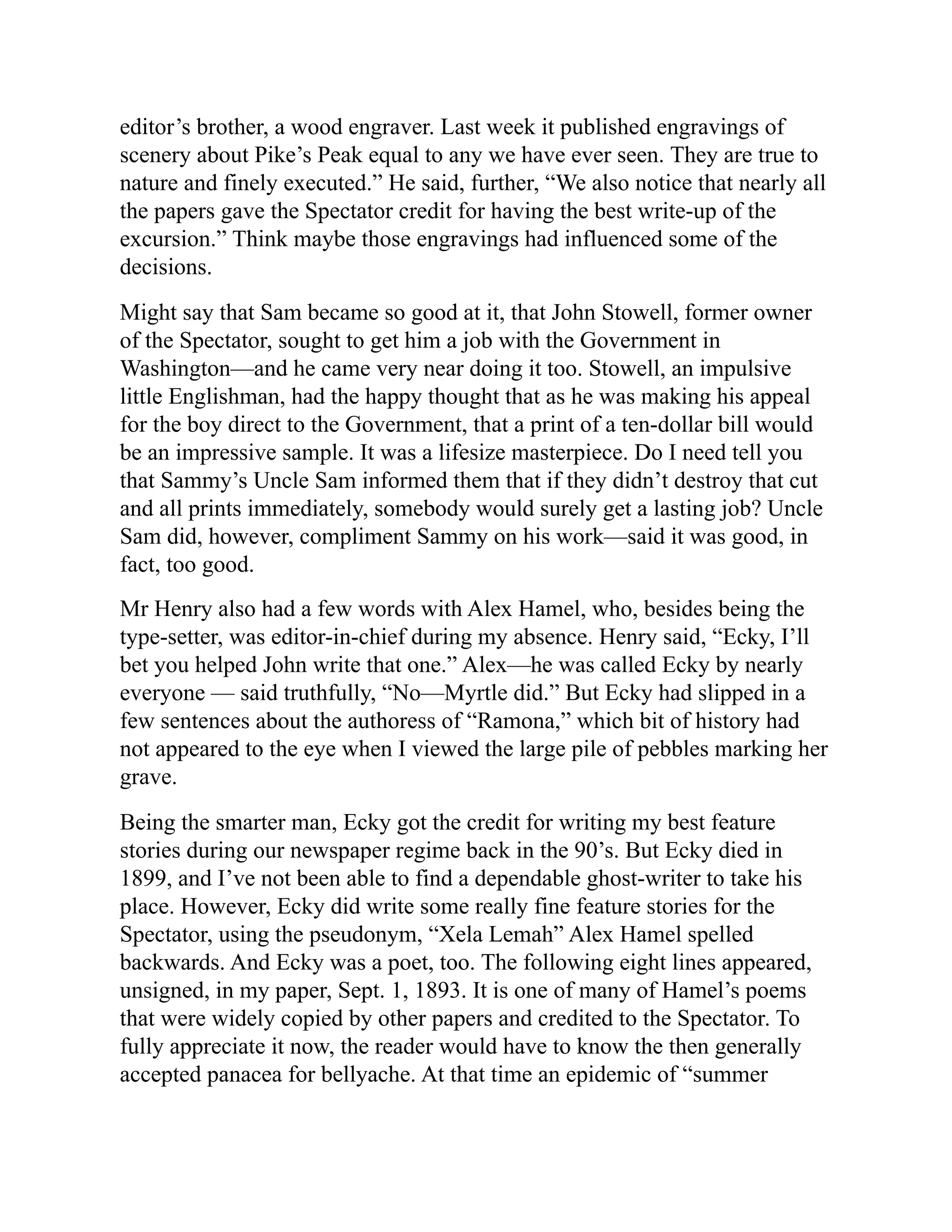 editor’s brother, a wood engraver. Last week it published engravings of
scenery about Pike’s Peak equal to any we have ever seen. They are true to
nature and finely executed.” He said, further, “We also notice that nearly all
the papers gave the Spectator credit for having the best write-up of the
excursion.” Think maybe those engravings had influenced some of the
decisions.
Might say that Sam became so good at it, that John Stowell, former owner
of the Spectator, sought to get him a job with the Government in
Washington—and he came very near doing it too. Stowell, an impulsive
little Englishman, had the happy thought that as he was making his appeal
for the boy direct to the Government, that a print of a ten-dollar bill would
be an impressive sample. It was a lifesize masterpiece. Do I need tell you
that Sammy’s Uncle Sam informed them that if they didn’t destroy that cut
and all prints immediately, somebody would surely get a lasting job? Uncle
Sam did, however, compliment Sammy on his work—said it was good, in
fact, too good.
Mr Henry also had a few words with Alex Hamel, who, besides being the
type-setter, was editor-in-chief during my absence. Henry said, “Ecky, I’ll
bet you helped John write that one.” Alex—he was called Ecky by nearly
everyone — said truthfully, “No—Myrtle did.” But Ecky had slipped in a
few sentences about the authoress of “Ramona,” which bit of history had
not appeared to the eye when I viewed the large pile of pebbles marking her
grave.
Being the smarter man, Ecky got the credit for writing my best feature
stories during our newspaper regime back in the 90’s. But Ecky died in
1899, and I’ve not been able to find a dependable ghost-writer to take his
place. However, Ecky did write some really fine feature stories for the
Spectator, using the pseudonym, “Xela Lemah” Alex Hamel spelled
backwards. And Ecky was a poet, too. The following eight lines appeared,
unsigned, in my paper, Sept. 1, 1893. It is one of many of Hamel’s poems
that were widely copied by other papers and credited to the Spectator. To
fully appreciate it now, the reader would have to know the then generally
accepted panacea for bellyache. At that time an epidemic of “summer
 