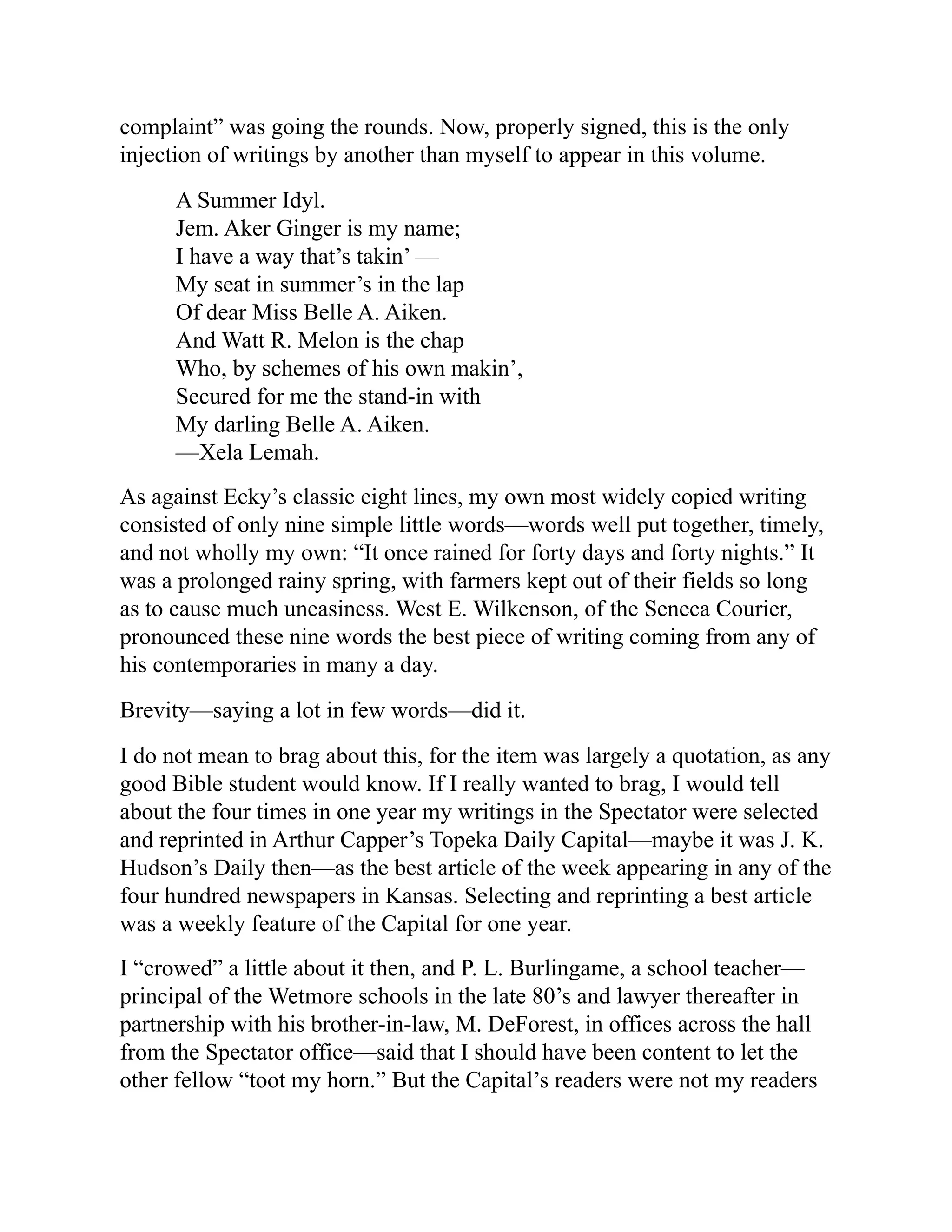 complaint” was going the rounds. Now, properly signed, this is the only
injection of writings by another than myself to appear in this volume.
A Summer Idyl.
Jem. Aker Ginger is my name;
I have a way that’s takin’ —
My seat in summer’s in the lap
Of dear Miss Belle A. Aiken.
And Watt R. Melon is the chap
Who, by schemes of his own makin’,
Secured for me the stand-in with
My darling Belle A. Aiken.
—Xela Lemah.
As against Ecky’s classic eight lines, my own most widely copied writing
consisted of only nine simple little words—words well put together, timely,
and not wholly my own: “It once rained for forty days and forty nights.” It
was a prolonged rainy spring, with farmers kept out of their fields so long
as to cause much uneasiness. West E. Wilkenson, of the Seneca Courier,
pronounced these nine words the best piece of writing coming from any of
his contemporaries in many a day.
Brevity—saying a lot in few words—did it.
I do not mean to brag about this, for the item was largely a quotation, as any
good Bible student would know. If I really wanted to brag, I would tell
about the four times in one year my writings in the Spectator were selected
and reprinted in Arthur Capper’s Topeka Daily Capital—maybe it was J. K.
Hudson’s Daily then—as the best article of the week appearing in any of the
four hundred newspapers in Kansas. Selecting and reprinting a best article
was a weekly feature of the Capital for one year.
I “crowed” a little about it then, and P. L. Burlingame, a school teacher—
principal of the Wetmore schools in the late 80’s and lawyer thereafter in
partnership with his brother-in-law, M. DeForest, in offices across the hall
from the Spectator office—said that I should have been content to let the
other fellow “toot my horn.” But the Capital’s readers were not my readers
 