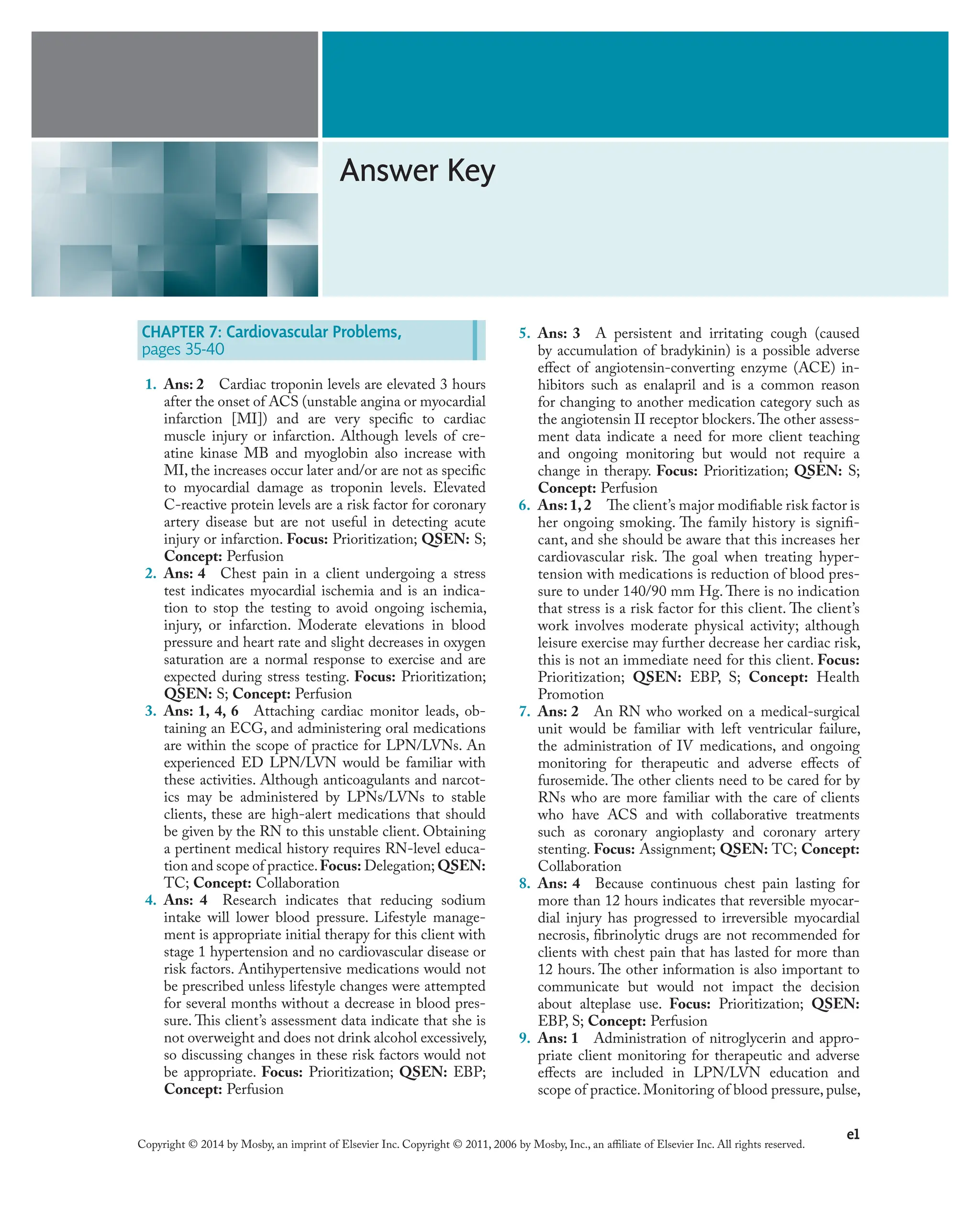 e1
Copyright © 2014 by Mosby, an imprint of Elsevier Inc. Copyright © 2011, 2006 by Mosby, Inc., an affiliate of Elsevier Inc. All rights reserved.
Answer Key
5. Ans: 3 A persistent and irritating cough (caused
by accumulation of bradykinin) is a possible adverse
effect of angiotensin-converting enzyme (ACE) in-
hibitors such as enalapril and is a common reason
for changing to another medication category such as
the angiotensin II receptor blockers.The other assess-
ment data indicate a need for more client teaching
and ongoing monitoring but would not require a
change in therapy. Focus: Prioritization; QSEN: S;
Concept: Perfusion
6. Ans:1,2 The client’s major modifiable risk factor is
her ongoing smoking. The family history is signifi-
cant, and she should be aware that this increases her
cardiovascular risk. The goal when treating hyper-
tension with medications is reduction of blood pres-
sure to under 140/90 mm Hg. There is no indication
that stress is a risk factor for this client. The client’s
work involves moderate physical activity; although
leisure exercise may further decrease her cardiac risk,
this is not an immediate need for this client. Focus:
Prioritization; QSEN: EBP, S; Concept: Health
Promotion
7. Ans: 2 An RN who worked on a medical-surgical
unit would be familiar with left ventricular failure,
the administration of IV medications, and ongoing
monitoring for therapeutic and adverse effects of
furosemide. The other clients need to be cared for by
RNs who are more familiar with the care of clients
who have ACS and with collaborative treatments
such as coronary angioplasty and coronary artery
stenting. Focus: Assignment; QSEN: TC; Concept:
Collaboration
8. Ans: 4 Because continuous chest pain lasting for
more than 12 hours indicates that reversible myocar-
dial injury has progressed to irreversible myocardial
necrosis, fibrinolytic drugs are not recommended for
clients with chest pain that has lasted for more than
12 hours. The other information is also important to
communicate but would not impact the decision
about alteplase use. Focus: Prioritization; QSEN:
EBP, S; Concept: Perfusion
9. Ans: 1 Administration of nitroglycerin and appro-
priate client monitoring for therapeutic and adverse
effects are included in LPN/LVN education and
scope of practice. Monitoring of blood pressure, pulse,
CHAPTER 7: Cardiovascular Problems,
pages 35-40
1. Ans: 2 Cardiac troponin levels are elevated 3 hours
after the onset of ACS (unstable angina or myocardial
infarction [MI]) and are very specific to cardiac
muscle injury or infarction. Although levels of cre-
atine kinase MB and myoglobin also increase with
MI, the increases occur later and/or are not as specific
to myocardial damage as troponin levels. Elevated
C-reactive protein levels are a risk factor for coronary
artery disease but are not useful in detecting acute
injury or infarction. Focus: Prioritization; QSEN: S;
Concept: Perfusion
2. Ans: 4 Chest pain in a client undergoing a stress
test indicates myocardial ischemia and is an indica-
tion to stop the testing to avoid ongoing ischemia,
injury, or infarction. Moderate elevations in blood
pressure and heart rate and slight decreases in oxygen
saturation are a normal response to exercise and are
expected during stress testing. Focus: Prioritization;
QSEN: S; Concept: Perfusion
3. Ans: 1, 4, 6 Attaching cardiac monitor leads, ob-
taining an ECG, and administering oral medications
are within the scope of practice for LPN/LVNs. An
experienced ED LPN/LVN would be familiar with
these activities. Although anticoagulants and narcot-
ics may be administered by LPNs/LVNs to stable
clients, these are high-alert medications that should
be given by the RN to this unstable client. Obtaining
a pertinent medical history requires RN-level educa-
tion and scope of practice.Focus: Delegation; QSEN:
TC; Concept: Collaboration
4. Ans: 4 Research indicates that reducing sodium
intake will lower blood pressure. Lifestyle manage-
ment is appropriate initial therapy for this client with
stage 1 hypertension and no cardiovascular disease or
risk factors. Antihypertensive medications would not
be prescribed unless lifestyle changes were attempted
for several months without a decrease in blood pres-
sure. This client’s assessment data indicate that she is
not overweight and does not drink alcohol excessively,
so discussing changes in these risk factors would not
be appropriate. Focus: Prioritization; QSEN: EBP;
Concept: Perfusion
 