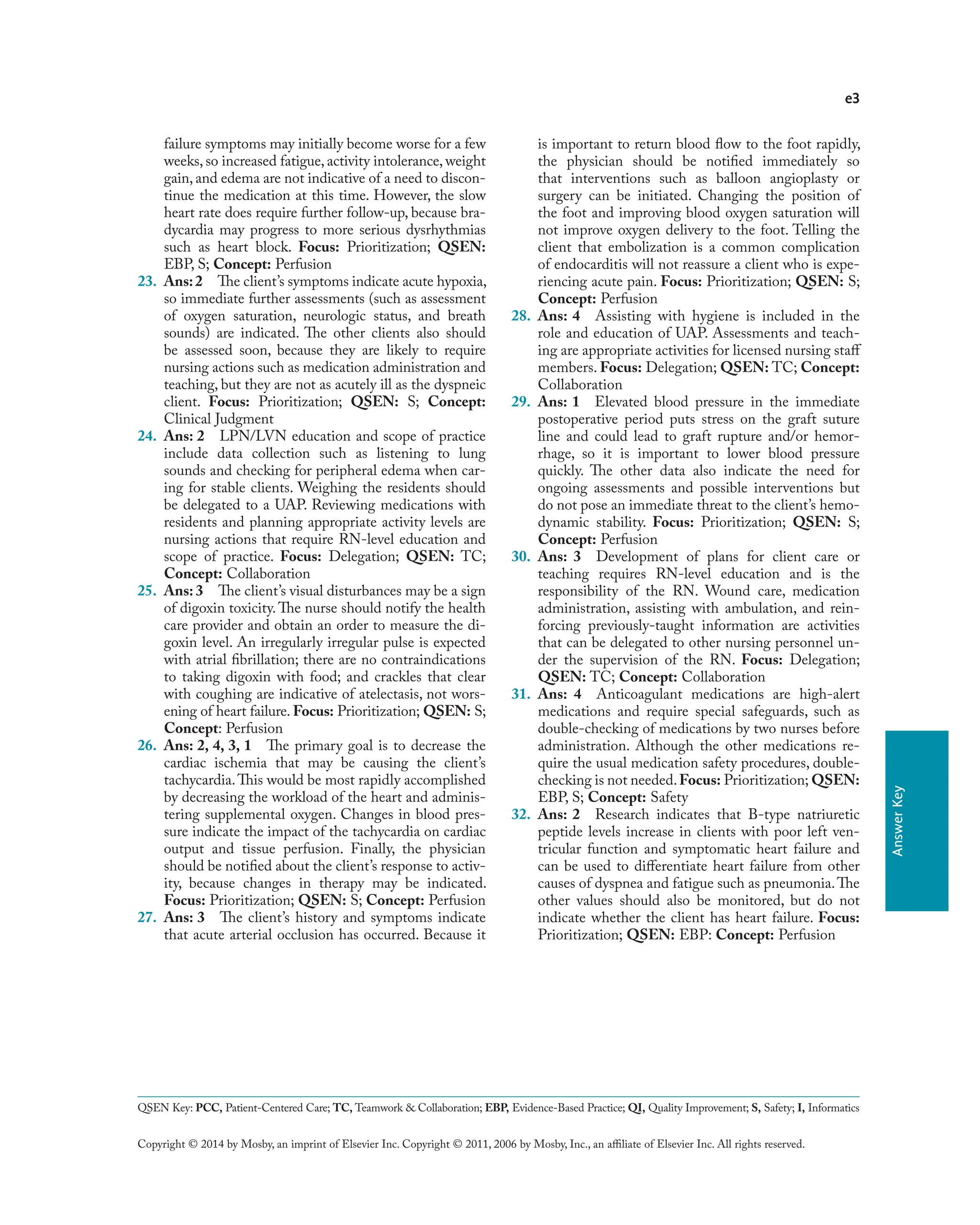 e3
Copyright © 2014 by Mosby, an imprint of Elsevier Inc. Copyright © 2011, 2006 by Mosby, Inc., an affiliate of Elsevier Inc. All rights reserved.
Answer
Key
failure symptoms may initially become worse for a few
weeks, so increased fatigue, activity intolerance, weight
gain, and edema are not indicative of a need to discon-
tinue the medication at this time. However, the slow
heart rate does require further follow-up, because bra-
dycardia may progress to more serious dysrhythmias
such as heart block. Focus: Prioritization; QSEN:
EBP, S; Concept: Perfusion
23. Ans:2 The client’s symptoms indicate acute hypoxia,
so immediate further assessments (such as assessment
of oxygen saturation, neurologic status, and breath
sounds) are indicated. The other clients also should
be assessed soon, because they are likely to require
nursing actions such as medication administration and
teaching, but they are not as acutely ill as the dyspneic
client. Focus: Prioritization; QSEN: S; Concept:
Clinical Judgment
24. Ans: 2 LPN/LVN education and scope of practice
include data collection such as listening to lung
sounds and checking for peripheral edema when car-
ing for stable clients. Weighing the residents should
be delegated to a UAP. Reviewing medications with
residents and planning appropriate activity levels are
nursing actions that require RN-level education and
scope of practice. Focus: Delegation; QSEN: TC;
Concept: Collaboration
25. Ans: 3 The client’s visual disturbances may be a sign
of digoxin toxicity.The nurse should notify the health
care provider and obtain an order to measure the di-
goxin level. An irregularly irregular pulse is expected
with atrial fibrillation; there are no contraindications
to taking digoxin with food; and crackles that clear
with coughing are indicative of atelectasis, not wors-
ening of heart failure. Focus: Prioritization; QSEN: S;
Concept: Perfusion
26. Ans: 2, 4, 3, 1 The primary goal is to decrease the
cardiac ischemia that may be causing the client’s
tachycardia.This would be most rapidly accomplished
by decreasing the workload of the heart and adminis-
tering supplemental oxygen. Changes in blood pres-
sure indicate the impact of the tachycardia on cardiac
output and tissue perfusion. Finally, the physician
should be notified about the client’s response to activ-
ity, because changes in therapy may be indicated.
Focus: Prioritization; QSEN: S; Concept: Perfusion
27. Ans: 3 The client’s history and symptoms indicate
that acute arterial occlusion has occurred. Because it
is important to return blood flow to the foot rapidly,
the physician should be notified immediately so
that interventions such as balloon angioplasty or
surgery can be initiated. Changing the position of
the foot and improving blood oxygen saturation will
not improve oxygen delivery to the foot. Telling the
client that embolization is a common complication
of endocarditis will not reassure a client who is expe-
riencing acute pain. Focus: Prioritization; QSEN: S;
Concept: Perfusion
28. Ans: 4 Assisting with hygiene is included in the
role and education of UAP. Assessments and teach-
ing are appropriate activities for licensed nursing staff
members. Focus: Delegation; QSEN: TC; Concept:
Collaboration
29. Ans: 1 Elevated blood pressure in the immediate
postoperative period puts stress on the graft suture
line and could lead to graft rupture and/or hemor-
rhage, so it is important to lower blood pressure
quickly. The other data also indicate the need for
ongoing assessments and possible interventions but
do not pose an immediate threat to the client’s hemo-
dynamic stability. Focus: Prioritization; QSEN: S;
Concept: Perfusion
30. Ans: 3 Development of plans for client care or
teaching requires RN-level education and is the
responsibility of the RN. Wound care, medication
administration, assisting with ambulation, and rein-
forcing previously-taught information are activities
that can be delegated to other nursing personnel un-
der the supervision of the RN. Focus: Delegation;
QSEN: TC; Concept: Collaboration
31. Ans: 4 Anticoagulant medications are high-alert
medications and require special safeguards, such as
double-checking of medications by two nurses before
administration. Although the other medications re-
quire the usual medication safety procedures, double-
checking is not needed.Focus: Prioritization; QSEN:
EBP, S; Concept: Safety
32. Ans: 2 Research indicates that B-type natriuretic
peptide levels increase in clients with poor left ven-
tricular function and symptomatic heart failure and
can be used to differentiate heart failure from other
causes of dyspnea and fatigue such as pneumonia.The
other values should also be monitored, but do not
indicate whether the client has heart failure. Focus:
Prioritization; QSEN: EBP: Concept: Perfusion
QSEN Key: PCC, Patient-Centered Care; TC, Teamwork & Collaboration; EBP, Evidence-Based Practice; QI, Quality Improvement; S, Safety; I, Informatics
 