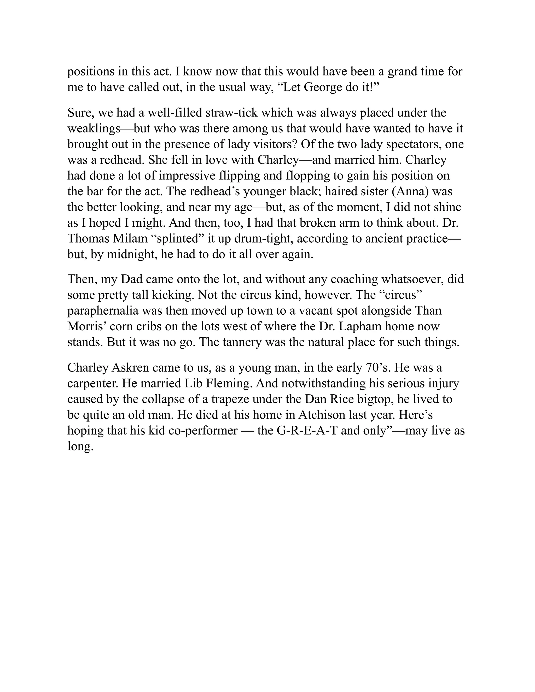 positions in this act. I know now that this would have been a grand time for
me to have called out, in the usual way, “Let George do it!”
Sure, we had a well-filled straw-tick which was always placed under the
weaklings—but who was there among us that would have wanted to have it
brought out in the presence of lady visitors? Of the two lady spectators, one
was a redhead. She fell in love with Charley—and married him. Charley
had done a lot of impressive flipping and flopping to gain his position on
the bar for the act. The redhead’s younger black; haired sister (Anna) was
the better looking, and near my age—but, as of the moment, I did not shine
as I hoped I might. And then, too, I had that broken arm to think about. Dr.
Thomas Milam “splinted” it up drum-tight, according to ancient practice—
but, by midnight, he had to do it all over again.
Then, my Dad came onto the lot, and without any coaching whatsoever, did
some pretty tall kicking. Not the circus kind, however. The “circus”
paraphernalia was then moved up town to a vacant spot alongside Than
Morris’ corn cribs on the lots west of where the Dr. Lapham home now
stands. But it was no go. The tannery was the natural place for such things.
Charley Askren came to us, as a young man, in the early 70’s. He was a
carpenter. He married Lib Fleming. And notwithstanding his serious injury
caused by the collapse of a trapeze under the Dan Rice bigtop, he lived to
be quite an old man. He died at his home in Atchison last year. Here’s
hoping that his kid co-performer — the G-R-E-A-T and only”—may live as
long.
 