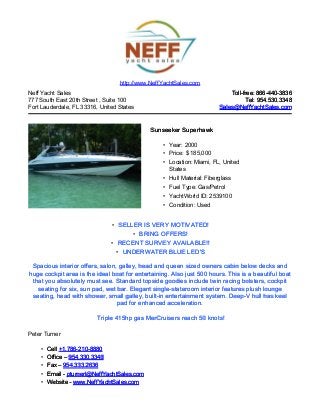 Neff Yacht Sales
777 South East 20th Street , Suite 100
Fort Lauderdale, FL 33316, United States
Toll-free: 866-440-3836Toll-free: 866-440-3836
Tel: 954.530.3348Tel: 954.530.3348
Sales@NeffYachtSales.comSales@NeffYachtSales.com
Sunseeker SuperhawkSunseeker Superhawk
• Year: 2000
• Price: $ 185,000
• Location: Miami, FL, United
States
• Hull Material: Fiberglass
• Fuel Type: Gas/Petrol
• YachtWorld ID: 2539100
• Condition: Used
http://www.NeffYachtSales.com
• SELLER IS VERY MOTIVATED!SELLER IS VERY MOTIVATED!
• BRING OFFERS!BRING OFFERS!
• RECENT SURVEY AVAILABLE!!RECENT SURVEY AVAILABLE!!
• UNDERWATER BLUE LED'SUNDERWATER BLUE LED'S
Spacious interior offers, salon, galley, head and queen sized owners cabin below decks andSpacious interior offers, salon, galley, head and queen sized owners cabin below decks and
huge cockpit area is the ideal boat for entertaining. Also justhuge cockpit area is the ideal boat for entertaining. Also just 500 hours. This is a beautiful boat500 hours. This is a beautiful boat
that you absolutely must see. Standard topside goodies include twin racing bolsters, cockpitthat you absolutely must see. Standard topside goodies include twin racing bolsters, cockpit
seating for six, sun pad, wet bar. Elegant single-stateroom interior features plush loungeseating for six, sun pad, wet bar. Elegant single-stateroom interior features plush lounge
seating, head with shower, small galley, built-in entertainment system. Deep-V hull has keelseating, head with shower, small galley, built-in entertainment system. Deep-V hull has keel
pad for enhanced acceleration.pad for enhanced acceleration.
Triple 415hp gas MerCruisers reach 50 knots!Triple 415hp gas MerCruisers reach 50 knots!
Peter Turner
• CellCell +1.786-210-8880+1.786-210-8880
• Office –Office – 954.330.3348954.330.3348
• Fax –Fax – 954.333.2636954.333.2636
• Email -Email - pturnerl@NeffYachtSales.compturnerl@NeffYachtSales.com
• Website -Website - www.NeffYachtSales.comwww.NeffYachtSales.com
 