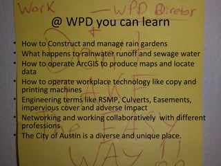 @ WPD you can learn
• How to Construct and manage rain gardens
• What happens to rainwater runoff and sewage water
• How to operate ArcGIS to produce maps and locate
data
• How to operate workplace technology like copy and
printing machines
• Engineering terms like RSMP, Culverts, Easements,
impervious cover and adverse Impact
• Networking and working collaboratively with different
professions
• The City of Austin is a diverse and unique place.
 