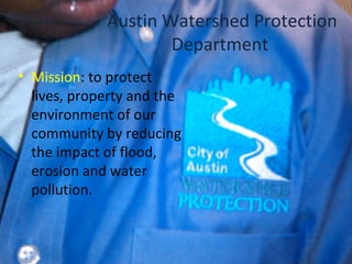Austin Watershed Protection
Department
• Mission: to protect
lives, property and the
environment of our
community by reducing
the impact of flood,
erosion and water
pollution.
 