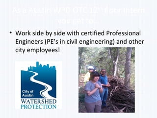As a Austin WPD OTC 12th
floor Intern
you get to…
• Work side by side with certified Professional
Engineers (PE’s in civil engineering) and other
city employees!
 
