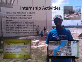 Internship Activities
• Partner with Kathy Rock to advertise
community Rain Garden Projects
• Attend community meetings at
Amaya’s
• Call establishments to post flyers
• Work on the weekends to construct
and clean up Rain Gardens
• Use GIS program to generate maps!
• Take and Report notes for supervisors
 