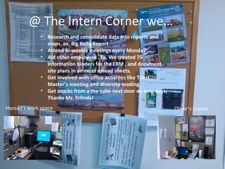 @ The Intern Corner we…
Hassan’s work space Oliver’s Corner
• Research and consolidate data into reports and
maps, ex. Big Belly Report
• Attend Bi-weekly meetings every Monday
• Aid other employees . Ex. We created 75
information binders for the ERM , and document
site plans in an excel spread sheets.
• Get involved with office activities like Toast
Master’s meeting and diversity reading.
• Get snacks from a the cube next door on long days,
Thanks Ms. Erlinda!
 