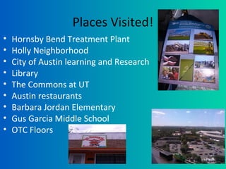 Places Visited!
• Hornsby Bend Treatment Plant
• Holly Neighborhood
• City of Austin learning and Research
• Library
• The Commons at UT
• Austin restaurants
• Barbara Jordan Elementary
• Gus Garcia Middle School
• OTC Floors
 