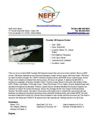 Neff Yacht Sales
777 South East 20th Street , Suite 100
Fort Lauderdale, FL 33316, United States
Toll-free: 866-440-3836Toll-free: 866-440-3836
Tel: 954.530.3348Tel: 954.530.3348
Sales@NeffYachtSales.comSales@NeffYachtSales.com
Manufacturer Provided Image
Fountain 48 Express CruiserFountain 48 Express Cruiser
• Year: 2009
• Price: $ 426,000
• Location: Miami, FL, United
States
• Hull Material: Fiberglass
• Fuel Type: Diesel
• YachtWorld ID: 2566592
• Condition: Used
http://www.NeffYachtSales.com
This is a one of a kind 2009 Fountain 48 Express Cruiser (the only one on the market). She is a ONE
owner / Mechanic Maintained and Serviced.Desirable custom factory layout with extra sofas. 180 hours
on triple Cummins diesels. 64 + MPH !! Arneson Surface drives with NEW Acme custom props. Acme
Props more durable and faster than factory props. 60 hours on genset. 2 staterooms.$25,000 in
electronics upgrades, all factory installed: Duel 12 touch screen Garmin multi units with bottom finder,
GPS, Plotter, and Radar. FLIR night vision. Three Flat Screen TV's in Cabin.CD and Satelite Radio with
speakers throughout.Underwater Transom Lights.Factory Installed Modified Dry Exhaust System.Ice
machine on deck.Full Cockpit Enclosure. Indoor Dry Storage All Her Life.Custom Teak deck.Bow
thruster. No bottom paint, very fast.4 AC reverse units inside and in cockpit with new pumps.All new
batteries including bow thruster.Everything works perfect!Everything looks and smells NEW! The boat
has been babied all its short life. Owner has purchased a new cruiser and this one must go! This boat is
ready for the Bahamas TODAY!! All systems are fully operational. Nothing needs to be serviced.
DimensionsDimensions
Beam: 12 ft Max Draft: 3 ft 10 in Cabin Headroom: 6 ft 5 in
Dry Weight: 28000 lb Deadrise at Transom: 22 ° Number of single berths: 4
Number of Heads: 2
EnginesEngines
 
