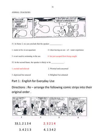 11
ANIMAL CRACKERS
31. In frame 2, we can conclude that the speaker ____________.
1. wants to live in an aquarium 2. Likes having an out – of – water experience
3. is not used to swimming in the sea 4. has just escaped from being caught
32. In the second frame, the speaker is likely to be _____________.
1. excited andrelieved 2. Worried andconcerned
3. depressed but amazed 4.Delighted butashamed
Part 1 : English for Everyday Use
Directions : Re – arrange the following comic strips into their
original order .
33.1. 2 1 3 4 2. 3 2 1 4
3. 4 2 1 3 4. 1 3 4 2
 