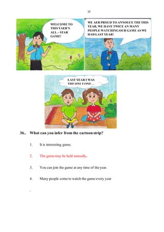 13
36.. What canyouinfer fromthe cartoonstrip?
1. It is interesting game.
2. The gamemay be held annually.
3. You can join the game at any time of theyear.
4. Manypeople cometo watch the gameevery year
.
WELCOME TO
THIS YAER’S
ALL – STAR
GAME!
WE AER PROUD TO ANNOUCE THETHIS
YEAR, WE HAVE TWICE AN MANY
PEOPLE WATCHING OUR GAME AS WE
HAD LAST YEAR!
LAST YEAR I WAS
THE ONLYONE…
 