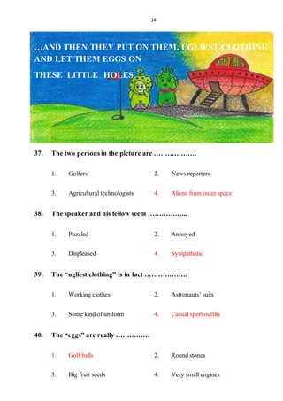 14
.
…AND THEN THEY PUT ON THEM. UGLIEST CLOTHING
AND LET THEM EGGS ON
THESE LITTLE HOLES.
37. The two personsin the picture are ……………….
1. Golfers 2. Newsreporters
3. Agriculturaltechnologists 4. Aliens from outerspace
38. The speaker andhis fellow seem ……………...
1. Puzzled 2. Annoyed
3. Displeased 4. Sympathetic
39. The “ugliest clothing” is in fact ……………….
1. Working clothes 2. Astronauts’suits
3. Some kind of uniform 4. Casualsportoutfits
40. The “eggs” are really ……………
1. Golf balls 2. Roundstones
3. Big fruit seeds 4. Very smallengines
 