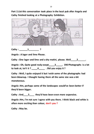 19
Part 2.List this conversation took place in the local pub after Angela and
Cathy finished looking at a Photography Exhibition.
Cathy : _______1________ ?
Angela : A lager and lime Please.
Cathy : One lager and lime and a dry matini, please. Well_____2______.
Angela : Oh, Quite good realy-exept_____3_____. 390 Photographs is a lot
to look at, isn’t it ? _____4_____ . Did you enjoy it ?
Cathy : Well, I quite enjoyed it but I wish some of the photographs had
been blownup. I thought having them all the same size was a bit
monotonous.
Angela :Hm, perhaps some of the landscapes would’ve been better if
they’d been bigger.
Cathy : And____5____ they’d have been even more expensive.
Angela :Hm, I’m not sure I agree with you there. I think black and white is
often more exciting than colour, don’t you ?
Cathy : May be.
 