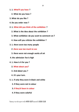 20
1. 1. What’ll you have ?
2. What do you have ?
3. What do you like ?
4. Do you order now ?
2. 1. What did you think of the exhibition ?
2. What is the idea about the exhibition ?
3. What exhibition do you want to comment on ?
4. How will you criticize the exhibition ?
3. 1. there were too many people
2 .there was too much to see
3. there were not enough works of art
4. the admission fee is high
4. 1. How is it for you ?
2. What about you?
3. And about you ?
4. It’s your turn.
5. 1. if only they were in black and white
2. if they were not in colour
3. if they’d been in colour
4. if they were colorful
ข้อสอบภาษาอังกฤษจากหน้า499-507เฉลยหน้า508-518
 