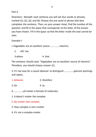 22
Part 4
Directions : Beneath each sentence you will see four words or phrases,
marked (1), (2), (3), and (4). Choose the one word or phrase that best
completes the sentence. Then, on your answer sheet, find the number of the
question and fill in the space that corresponds to the letter of the answer
you have chosen. Fill in the space so that the letter inside the oval cannot be
seen.
Example I:
I :Vegetables are an excellent source ………….. vitamins.
1. of2. has
3.where 4. that
The sentence should read, “Vegetables are an excellent source of vitamins”
Therefore, you should choose answer (1).
5. It’s not easy for a casual observer to distinguish …………… genuine paintings
and copies.
1. between 2. therefore
3. for 4. to
6. …………..,all matter is formed of molecules.
1. It doesn’t matter the complex
2. No matter how complex
3. How complex is not a matter
4. It’s not a complex matter
 