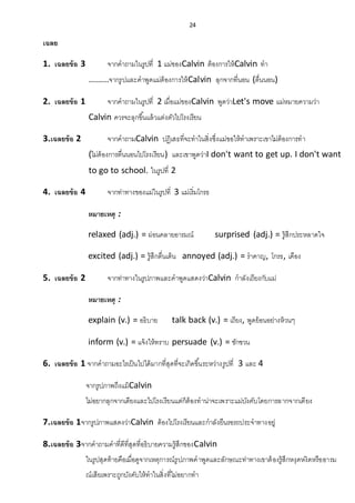 24
เฉลย
1. เฉลยข้อ 3 จากคาถามในรูปที่ 1 แม่ของCalvin ต้องการให้Calvin ทา
.........จากรูปและคาพูดแม่ต้องการให้Calvin ลุกจากที่นอน (ตื่นนอน)
2. เฉลยข้อ 1 จากคาถามในรูปที่ 2 เมื่อแม่ของCalvin พูดว่าLet's move แม่หมายความว่า
Calvin ควรจะลุกขึ้นแล้วแต่งตัวไปโรงเรียน
3.เฉลยข้อ 2 จากคาถามCalvin ปฏิเสธที่จะทาในสิ่งซึ่งแม่ขอให้ทาเพราะเขาไม่ต้องการทา
(ไม่ต้องการตื่นนอนไปโรงเรียน) และเขาพูดว่าI don't want to get up. I don't want
to go to school. ในรูปที่ 2
4. เฉลยข้อ 4 จากท่าทางของแม่ในรูปที่ 3 แม่เริ่มโกรธ
หมายเหตุ :
relaxed (adj.) = ผ่อนคลายอารมณ์ surprised (adj.) = รู้สึกประหลาดใจ
excited (adj.) = รู้สึกตื่นเต้น annoyed (adj.) = ราคาญ, โกรธ, เคือง
5. เฉลยข้อ 2 จากท่าทางในรูปภาพและคาพูดแสดงว่าCalvin กาลังเถียงกับแม่
หมายเหตุ :
explain (v.) = อธิบาย talk back (v.) = เถียง, พูดย้อนอย่างห้วนๆ
inform (v.) = แจ้งให้ทราบ persuade (v.) = ชักชวน
6. เฉลยข้อ 1 จากคาถามอะไรเป็นไปได้มากที่สุดที่จะเกิดขึ้นระหว่างรูปที่ 3 และ 4
จากรูปภาพถึงแม้Calvin
ไม่อยากลุกจากเตียงและไปโรงเรียนแต่ก็ต้องทาน่าจะเพราะแม่บังคับโดยการลากจากเตียง
7.เฉลยข้อ 1จากรูปภาพแสดงว่าCalvin ต้องไปโรงเรียนและกาลังยืนรอรถประจาทางอยู่
8.เฉลยข้อ 3จากคาถามคาที่ดีที่สุดที่อธิบายความรู้สึกของCalvin
ในรูปสุดท้ายคือเมื่อดูจากเหตุการณ์รูปภาพคาพูดและลักษณะท่าทางเขาต้องรู้สึกหงุดหงิดหรืออารม
ณ์เสียเพราะถูกบังคับให้ทาในสิ่งที่ไม่อยากทา
 
