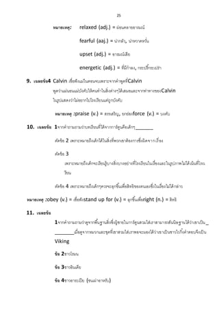 25
หมายเหตุ: relaxed (adj.) = ผ่อนคลายอารมณ์
fearful (aaj.) = น่ากลัว, น่าหวาดหวั่น
upset (adj.) = อารมณ์เสีย
energetic (adj.) = ที่มีกาลง, กระปรี้กระเปร่า
9. เฉลยข้อ4 Calvin เชื่อฟังแม่ในตอนจบเพราะจากคาพูดที่Calvin
พูดว่าแม่นอนแม่บังคับให้คนทาในสิ่งต่างๆได้เสมอและจากท่าทางของCalvin
ในรูปแสดงว่าไม่อยากไปโรงเรียนแต่ถูกบังคับ
หมายเหตุ :praise (v.) = สรรเสริญ, ยกย่องforce (v.) = บงคับ
10. เฉลยข้อ 1จากคาถามถามว่าบทเรียนที่ได้จากการ์ตูนคือเด็กๆ______
ตัดข้อ 2 เพราะหมายถึงเด็กได้ในสิ่งที่พวกเขาต้องการซึ่งผิดจากเรื่อง
ตัดข้อ 3
เพราะหมายถึงเด็กจะเรียนรู้บางสิ่งบางอย่างที่โรงเรียนในเรื่องและในรูปภาพไม่ได้เน้นที่โรงเ
รียน
ตัดข้อ 4 เพราะหมายถึงเด็กๆควรจะลุกขึ้นเพื่อสิทธิของตนเองซึ่งในเรื่องไม่ได้กล่าว
หมายเหตุ :obey (v.) = เชื่อฟังstand up for (v.) = ลุกขึ้นเพื่อright (n.) = สิทธิ
11. เฉลยข้อ
1จากคาถามถามว่าดูจากพื้นฐานสิ่งซึ่งผู้ชายในการ์ตูนสวมใส่เราสามารถสันนิษฐานได้ว่าเขาเป็น_
_______เมื่อดูจากหมวกและชุดที่เขาสวมใส่เราพอจะมองได้ว่าเขาเป็นชาวไวกิ้งคาตอบจึงเป็น
Viking
ข้อ 2ชาวโรมน
ข้อ 3ชาวอินเดีย
ข้อ 4ชาวอาระเปีย (ชนเผ่าอาหรับ)
 