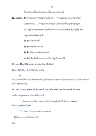26
ทั้ง 3 ตัวเลือกนี้ไม่ตรงกับรูปของชุดที่ผู้ชายในการ์ตูนสวมใส่
12. เฉลยข้อ 4จากคาถามถามว่าทาไมผู้ชายคนนั้นถึงพูดว่า "ถ้าคุณไม่รังเกียจผมจะเพียงแค่ยืน"
มันเป็นเพราะว่า ___ จากรูปการ์ตูนในกรอบที่ 2 จะเห็นว่าที่กันของเขามีลูกธนูติด
(ปัก) อยู่ถ้าเขานั่งคงจะเจ็บน่าดูเขาจึงขอยืนดีกว่าคาตอบจึงเป็นhe is afraid he
might hurt himself.
ข้อ 1เขาไม่สนใจการนั่ง
ข้อ 2เขาชอบยืนมากกว่านั่ง
ข้อ 3เขาไม่สามารถรอที่จะพบหมอได้
ทั้ง 3 ตัวเลือกนี้ไม่เข้ากับสถานการณ์ในการ์ตูนกาหนดมาให้
13. เฉลย 4) politicians running for election
1) และ 2) ไม่ได้ถูกกล่าวถึงใช้เป็นคาตอบไม่ได้
3)
น่าจะเป็นคาตอบได้เพราะเป็นเรื่องที่คนทั่วๆไปรู้แต่ข้อสรุปของการ์ตูนมักจะเป็นแบบประชดและคาตอบภาพที่ 4
เป็นความรู้สึกของคนดู
14. เฉลย 3) the clerk off to send the sofa with her husband for free
สรุปได้จากคาพูดของคนขายในภาพที่2และที่3
1) ผิดเพราะฝ่ายสามีคิดว่าsofa นั้นน่าสบายในpanel ที่1เข้าใช้คาว่าcomfy
ซึ่งเท่ากับcomfortable
2) ผิดเพราะฝ่ายภรรยายังพยายามต่อราคา
4)ผิดเพราะคนขายไม่ได้ลดราคาให้
เฉลย
 