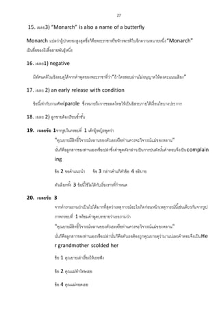 27
15. เฉลย3) “Monarch” is also a name of a butterfly
Monarch แปลว่าผู้ปกครองสูงสุดซึ่งก็คือพระราชาหรือจักรพรรดิในอีกความหมายหนึ่ง“Monarch”
เป็นชื่อของผีเสื้อสายพันธุ์หนึ่ง
16. เฉลย1) negative
มีทัศนคติในเชิงลบดูได้จากคาพูดของพระราชาที่ว่า“ถ้าใครสอบผ่านไม่อนุญาตให้ลงคะแนนเสียง”
17. เฉลย 2) an early release with condition
ข้อนี้เท่ากับถามศัพท์parole ซึ่งหมายถึงการขอลดโทษให้เป็นอิสระภายใต้เงื่อนไขบางประการ
18. เฉลย 2) ลูกชายต้องเรียนซ้าชั้น
19. เฉลยข้อ 1จากรูปในกรอบที่ 1 เด็กผู้หญิงพูดว่า
"คุณยายมีสิทธิ์วิจารณ์หลานของตัวเองหรือท่านควรจะวิจารณ์แม่ของหลาน"
นั่นก็คือลูกสาวของท่านเองหรือเปล่าซึ่งคาพูดดังกล่าวเป็นการบ่นดังนั้นคาตอบจึงเป็นcomplain
ing
ข้อ 2 ขอคาแนะนา ข้อ 3 กล่าวคาแก้ตัวข้อ 4 อธิบาย
ตัวเลือกทั้ง 3 ข้อนี้ใช้ไม่ได้กับเรื่องราวที่กาหนด
20. เฉลยข้อ 3
จากคาถามถามว่าเป็นไปได้มากที่สุดว่าเหตุการณ์อะไรเกิดก่อนหน้าเหตุการณ์นี้เช่นเดียวกันจากรูป
ภาพกรอบที่ 1 พร้อมคาพูดบรรยายว่าเธอถามว่า
"คุณยายมีสิทธิ์วิจารณ์หลานของตัวเองหรือท่านควรจะวิจารณ์แม่ของหลาน"
นั่นก็คือลูกสาวของท่านเองหรือเปล่านั่นก็คือตัวเธอต้องถูกคุณยายดุว่ามาแน่เลยคาตอบจึงเป็นHe
r grandmother scolded her
ข้อ 1 คุณยายเล่าเรื่องให้เธอฟัง
ข้อ 2 คุณแม่ทาโทษเธอ
ข้อ 4 คุณแม่กอดเธอ
 