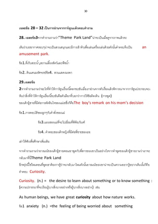 30
เฉลยข้อ 28 – 32 เป็นการอ่านจากการ์ตูนแล้วตอบคาถาม
28. เฉลยข้อ3จากคาถามถามว่า“Theme Park Land”น่าจะเป็นเมื่อดูจากภาพแล้วจะ
เห็นว่าบรรยากาศรอบๆน่าจะเป็นสวนสนุกและมีการเข้าคิวเพื่อเล่นเครื่องเล่นด้วยดังนั้นคาตอบจึงเป็น an
amusement park.
ข้อ1.ที่เก็บสระน้า,สถานเลี้ยงสัตว์และพืชน้า
ข้อ2. ดินแดนมหัศจรรย์ข้อ4. สวนแสดงมรดก
29.เฉลยข้อ
2จากคาถามถามว่าอะไรที่ทาให้การ์ตูนเรื่องนี้ตลกขบขันเมื่อเราอ่านจากตัวเรื่องแล้วพิจารณาจากการ์ตูนประกอบจะเ
ห็นว่าสิ่งที่ทาให้การ์ตูนเรื่องนี้ขบขันคือตัวเลือกที่บอกว่าการให้ข้อคิดเห็น (การพูด)
ของเด็กผู้ชายที่มีต่อการตัดสินใจของแม่เขซึ่งก็คือThe boy’s remark on his mom’s decision
ข้อ1.การตอบโต้ของลูกๆกับคาสั่งของแม่
ข้อ3.แผนของแม่ที่จะไปเยี่ยมที่พิพิธภัณฑ์
ข้อ4. คาตอบของเด็กหญิงที่มีต่อพี่ชายของเธอ
เล่าให้ฟังเพื่อศึกษาเพิ่มเติม
จากคาถามถามว่าอารมณ์ของเด็กผู้ชายตอนเขาพูดกับพี่สาวของเขาเป็นอย่างไรจากคาพูดของเด็กผู้ชายถามว่าเราจะ
กลับมาที่นี่Theme Park Land
อีกพรุ่งนี้ใช่ไหมตอนที่พูดเขาต้องการรู้ว่าจะกลับมาไหมดังนั้นอารมณ์ของเขาน่าจะเป็นความอยากรู้อยากเห็นนั้นก็คือ
คาตอบ Curiosity.
Curiosity. (n.) = the desire to learn about something or to know something :
(ความปรารถนาที่จะเรียนรู้บางสิ่งบางอย่างหรือรู้บางสิ่งบางอย่าง) เช่น
As human beings, we have great curiosity about how nature works.
ข้อ1 anxiety (n.) =the feeling of being worried about something
 