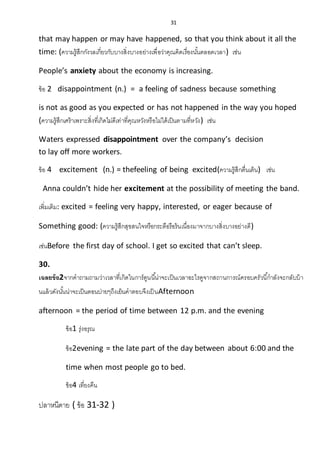 31
that may happen or may have happened, so that you think about it all the
time: (ความรู้สึกกังวลเกี่ยวกับบางสิ่งบางอย่างเพื่อว่าคุณคิดเรื่องนั้นตลอดเวลา) เช่น
People’s anxiety about the economy is increasing.
ข้อ 2 disappointment (n.) = a feeling of sadness because something
is not as good as you expected or has not happened in the way you hoped
(ความรู้สึกเศร้าเพราะสิ่งที่เกิดไม่ดีเท่าที่คุณหวังหรือไม่ใด้เป็นตามที่หวัง) เช่น
Waters expressed disappointment over the company’s decision
to lay off more workers.
ข้อ 4 excitement (n.) = thefeeling of being excited(ความรู้สึกตื่นเต้น) เช่น
Anna couldn’t hide her excitement at the possibility of meeting the band.
เพิ่มเติม: excited = feeling very happy, interested, or eager because of
Something good: (ความรู้สึกสุขสนใจหรือกระตือรือร้นเนื่องมาจากบางสิ่งบางอย่างดี)
เช่นBefore the first day of school. I get so excited that can’t sleep.
30.
เฉลยข้อ2จากคาถามถามว่าเวลาที่เกิดในการ์ตูนนี้น่าจะเป็นเวลาอะไรดูจากสถานการณ์ครอบครัวนี้กาลังจะกลับบ้า
นแล้วดังนั้นน่าจะเป็นตอนบ่ายๆถึงเย็นคาตอบจึงเป็นAfternoon
afternoon = the period of time between 12 p.m. and the evening
ข้อ1 รุ่งอรุณ
ข้อ2evening = the late part of the day between about 6:00 and the
time when most people go to bed.
ข้อ4 เที่ยงคืน
ปลาหนีตาย ( ข้อ 31-32 )
 