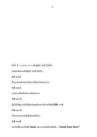 33
Part 2 – บทสนทนาระหว่างAngela and Cathy
เฉลยบทสนทนาAngela and Cathy
ข้อ1 ตอบ1
เป็นการถามทานองว่าต้องการสั่งอะไรรับประทาน
ข้อ2 ตอบ1
ถามความเห็นเกี่ยวกับงานนิทรรศการ
ข้อ3 ตอบ 2
มีอะไรให้ดูมากเกินไป(ประโยคหลังบอกว่ามีภาพให้ดูถึง390 ภาพ)
ข้อ4 ตอบ 2
เป็นการถามความเห็นอีกฝ่ ายหนึ่งบ้าง
ข้อ5 ตอบ3
ประโยคนี้ควรจะเป็นif clause เพราะประโยคข้างหลังใช้… “would have been”
 