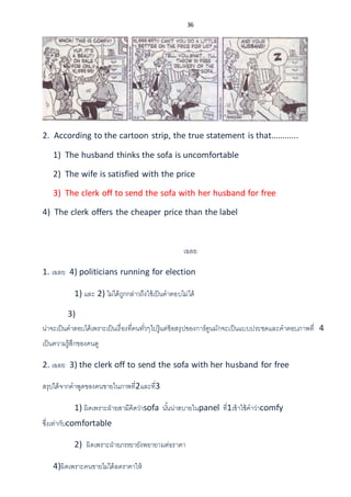 36
2. According to the cartoon strip, the true statement is that............
1) The husband thinks the sofa is uncomfortable
2) The wife is satisfied with the price
3) The clerk off to send the sofa with her husband for free
4) The clerk offers the cheaper price than the label
เฉลย
1. เฉลย 4) politicians running for election
1) และ 2) ไม่ได้ถูกกล่าวถึงใช้เป็นคาตอบไม่ได้
3)
น่าจะเป็นคาตอบได้เพราะเป็นเรื่องที่คนทั่วๆไปรู้แต่ข้อสรุปของการ์ตูนมักจะเป็นแบบประชดและคาตอบภาพที่ 4
เป็นความรู้สึกของคนดู
2. เฉลย 3) the clerk off to send the sofa with her husband for free
สรุปได้จากคาพูดของคนขายในภาพที่2และที่3
1) ผิดเพราะฝ่ายสามีคิดว่าsofa นั้นน่าสบายในpanel ที่1เข้าใช้คาว่าcomfy
ซึ่งเท่ากับcomfortable
2) ผิดเพราะฝ่ายภรรยายังพยายามต่อราคา
4)ผิดเพราะคนขายไม่ได้ลดราคาให้
 