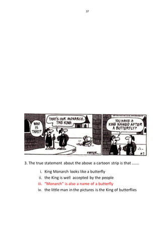 37
3. The true statement about the above a cartoon strip is that …….
i. King Monarch looks like a butterfly
ii. the King is well accepted by the people
iii. “Monarch” is also a name of a butterfly
iv. the little man in the pictures is the King of butterflies
 