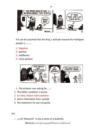 38
4.It can be assumed that the King ‘s attitude toward the intelligent
people is ……….
1. Negative
2. positive
3. indifferent
4. more positive
5. The prisoner was asking for……..
1. The better condition in prison
2. An early release with condition
3. Some information from outside
4. The statement he was not guilty
เฉลย
3. เฉลย3) “Monarch” is also a name of a butterfly
Monarch แปลว่าผู้ปกครองสูงสุดซึ่งก็คือพระราชาหรือจักรพรรดิ
 