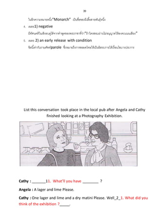 39
ในอีกความหมายหนึ่ง“Monarch” เป็นชื่อของผีเสื้อสายพันธุ์หนึ่ง
4. เฉลย1) negative
มีทัศนคติในเชิงลบดูได้จากคาพูดของพระราชาที่ว่า“ถ้าใครสอบผ่านไม่อนุญาตให้ลงคะแนนเสียง”
5. เฉลย 2) an early release with condition
ข้อนี้เท่ากับถามศัพท์parole ซึ่งหมายถึงการขอลดโทษให้เป็นอิสระภายใต้เงื่อนไขบางประการ
List this conversation took place in the local pub after Angela and Cathy
finished looking at a Photography Exhibition.
Cathy : _______11. What’ll you have ________ ?
Angela : A lager and lime Please.
Cathy : One lager and lime and a dry matini Please. Well_2_1. What did you
think of the exhibition ?_____.
 