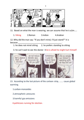 4
11. Based on what the man is wearing, we can assume that he is a/an…..
1. Viking 2.Roman 3.Indian 4.Arabian
12. Why did the man say: "If you don't mind, I'll just stand?" It is
because _________________________________________.
1. he does not mind sitting 2. he prefers standing to sitting
3. he can't wait to see the doctor 4.he is afraid he might hurt himself
13. According to the last picture of the cartoon strip, ....... cause global
warming.
1.carbon-monoxides
2.atmospheric pressures
3.harmful gas emissions
4.politicians running for election.
 