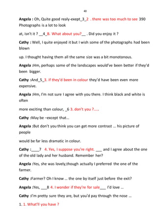 40
Angela : Oh, Quite good realy-exept_3_2 . there was too much to see 390
Photographs is a lot to look
at, isn’t it ? __4_B. What about you?__ . Did you enjoy it ?
Cathy : Well, I quite enjoyed it but I wish some of the photographs had been
blown
up. I thought having them all the same size was a bit monotonous.
Angela :Hm, perhaps some of the landscapes would’ve been better if they’d
been bigger.
Cathy :And_5_3. if they’d been in colour they’d have been even more
expensive.
Angela :Hm, I’m not sure I agree with you there. I think black and white is
often
more exciting than colour, _6 3. don’t you ?.....
Cathy :May be –except that…
Angela :But don’t you think you can get more contrast … his picture of
people
would be far less dramatic in colour.
Cathy :____7 4. Yes, I suppose you’re right. ___ and I agree about the one
of the old lady and her husband. Remember her?
Angela :Yes, she was lovely,though actually I preferred the one of the
farmer.
Cathy :Farmer? Oh I know … the one by itself just before the exit?
Angela :Yes, ___8 4. I wonder if they’re for sale___ I’d love …
Cathy :I’m pretty sure they are, but you’d pay through the nose …
1. 1. What’ll you have ?
 