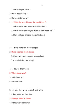 41
2. What do you have ?
3. What do you like ?
4. Do you order now ?
2. 1. What did you think of the exhibition ?
2. What is the idea about the exhibition ?
3. What exhibition do you want to comment on ?
4. How will you criticize the exhibition ?
3. 1. there were too many people
2 .there was too much to see
3. there were not enough works of art
D. the admission fee is high
4. 1. How is it for you ?
2. What about you?
3. And about you ?
4. It’s your turn.
5. 1.if only they were in black and white
2.if they were not in colour
3. if they’d been in colour
4. if they were colourful
 