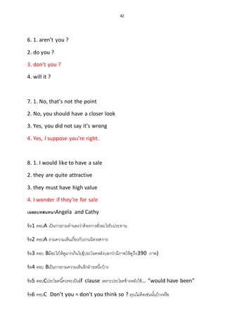 42
6. 1. aren’t you ?
2. do you ?
3. don’t you ?
4. will it ?
7. 1. No, that’s not the point
2. No, you should have a closer look
3. Yes, you did not say it’s wrong
4. Yes, I suppose you’re right.
8. 1. I would like to have a sale
2. they are quite attractive
3. they must have high value
4. I wonder if they’re for sale
เฉลยบทสนทนาAngela and Cathy
ข้อ1 ตอบA เป็นการถามทานองว่าต้องการสั่งอะไรรับประทาน
ข้อ2 ตอบA ถามความเห็นเกี่ยวกับงานนิทรรศการ
ข้อ3 ตอบ Bมีอะไรให้ดูมากเกินไป(ประโยคหลังบอกว่ามีภาพให้ดูถึง390 ภาพ)
ข้อ4 ตอบ Bเป็นการถามความเห็นอีกฝ่ายหนึ่งบ้าง
ข้อ5 ตอบCประโยคนี้ควรจะเป็นif clause เพราะประโยคข้างหลังใช้… “would have been”
ข้อ6 ตอบC Don’t you = don’t you think so ? คุณไม่คิดเช่นนั้นบ้างหรือ
 