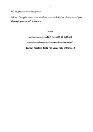43
ข้อ7 ตอบDหมายความว่าฉันคิดว่าคุณพูดถูก
ข้อ8 ตอบ DAngela อยากทราบว่าเขาขายหรือเปล่าเธออยากจะซื้อCathy เตือนว่าเธอจะต้อง“pay
through your nose” จ่ายแพงมาก
อ้างอิง
แนวข้อสอบภาษาอังกฤษTest 6 หน้า87-88 ข้อ16-23
จากหนังสือแนวข้อสอบภาษาอังกฤษสอบเข้ามหาวิทยาลัยเล่ม2
English Practice Tests For University Entrance 2
 
