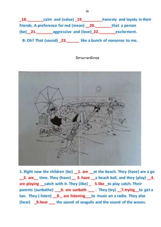 46
_18.________calm and (value) _19__________honesty and loyaty in their
friends. A preference for red (mean) __20.________that a person
(be)__21.________aggressive and (love)_22.________excitement.
B: Oh? That (sound) _23.______ like a bunch of nonsense to me.
นิทานภาษาอังกฤษ
1. Right now the children (be) __1. are __at the beach. They (have) are a go
__2. are__ time. They (have) __ 3. have __a beach ball, and they (play) __4.
are playing __catch with it. They (like) _ 5.like _to play catch. Their
parents (sunbathe) ___6. are sunbath ___ . They (try) __7.trying__to get a
tan. They ( listen) __8._ are listening___to music on a radio. They also
(hear) _9.hear ___ the sound of seagulls and the sound of the waves.
 