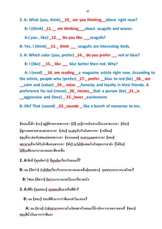 47
2. A: What (you, think)__10_ are you thinking__about right now?
B: I (think) _11.__ am thinking___about seagulls and waves.
A:( you , like) _12.__ Do you like ___seagulls?
B: Yes. I (think)__13._ think ___ seagulls are interesting birds.
3. A: Which color (you, prefer) _14._ do you prefer __, red or blue?
B: I (like) __15._ like ___ blur better then red. Why?
A: I (read) __16. am reading__a magazine article right now. According to
the article, people who (prefer) _17._ prefer __blue to red (be) _18._ are
__calm and (value) _19._ value __honesty and loyalty in their friends. A
preference for red (mean) _20_ means__that a person (be) _21._is
__aggressive and (love) _ 22._loves _excitement.
B: Oh? That (sound) _23._sounds _ like a bunch of nonsense to me.
1ตอนนี้เด็ก (จะ) อยู่ที่ชายหาดพวกเขา (มี) จะมีการเดินทางเป็นเวลาพวกเขา (ต้อง)
มีลูกบอลชายหาดและพวกเขา (เล่น) จะเล่นจับกับมันพวกเขา (เหมือน)
ชอบที่จะเล่นจับพ่อแม่ของพวกเขา (อาบแดด) จะอาบแดดพวกเขา (ลอง)
พยายามที่จะได้รับผิวสีแทนพวกเขา (ฟัง) จะได้ฟังเพลงในวิทยุพวกเขายัง (ได้ยิน)
ได้ยินเสียงนกนางนวลและเสียงคลื่น
2. A:สิ่งที่ (คุณคิดว่า) ที่คุณคิดเกี่ยวกับตอนนี้?
B: ผม (คิดว่า) กาลังคิดเกี่ยวกับนกนางนวลและคลื่น(คุณชอบ) คุณชอบนกนางนวลไหม?
B: ใช่ผม (คิดว่า) คิดว่านกนางนวลเป็นนกที่น่าสนใจ
3. A:สีซึ่ง (คุณชอบ) คุณชอบสีแดงหรือสีฟ้ า?
B: ผม (ชอบ) ชอบสีฟ้ ามากกว่าสีแดงทาไมเหรอ?
A: ผม (อ่าน) กาลังอ่านบทความในนิตยสารในขณะนี้อ้างอิงจากบทความคนที่ (ชอบ)
ชอบสีน้าเงินมากกว่าสีแดง
 