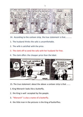 5
14. According to the cartoon strip, the true statement is that............
1. The husband thinks the sofa is uncomfortable.
2. The wife is satisfied with the price.
3. The clerk off to send the sofa with her husband for free.
4. The clerk offers the cheaper price than the label.
15. The true statement about the above a cartoon strip is that …….
1. King Monarch looks like a butterfly.
2. the King is well accepted by the people.
3. “Monarch” is also a name of a butterfly.
4. the little man in the pictures is the King of butterflies.
 