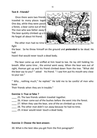 55
Test 8 - Friends?
Once there were two friends. They
traveled to many places together.
One day, while they were passing through
a forest, a bear came out of the bushes.
The man who was father away from
The bear quickly climbed up a tree.
He forgot all about hit friend.
The other man had no time to run. He knew he was not strong enough to
fight
the bear. So he threw himself on the ground and pretended to be dead. He
had
heard that would never touch a dead body.
The bear came up and sniffed at him head to toe. He lay still holding his
breath. After some time , the animal went away. When the bear was out of
sight, theman got up and his friend climbed down from the tree. “What did
the bear say to you? ” asked his friend. “ I saw him put his mouth very close
to your ear.”
“ Why , nothing much,” he replied.” He told me to be careful of men who
leave
Their friends when they are in trouble.”
Exercise 1: True or false ?
____ 25. The two friends seldom traveled together.
____ 26. A bear came out of the bushes before the went into the forest.
____ 27. When they saw the bear, one of the en climbed up a tree.
____ 28. The other man didn’t run away because he had no time.
____ 29. A bear would never touch a dead body.
Exercise 2: Choose the best answer.
30. What is the best idea you get from the first paragraph?
 