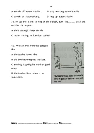 58
A. switch off automatically. B. stop working automatically.
C. switch on automatically. D. ring up automatically.
39. To set the alarm to ring at six o’clock, turn the………… until the
number six appears.
A. time settingB. sleep switch
C. alarm setting D. function control
40. We can inter from this cartoon
that…………
A. the teacher favors the
B. the boy has to repeat the class.
C. the boy is giving his mother good
news.
D. the teacher likes to teach the
same class.
Name…………………………………….Class……………. No…………….
 