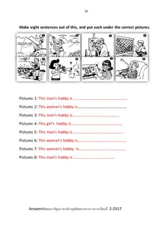 59
Make eight sentences out of this, and put each under the correct pictures.
Pictures 1: This man’s hobby is ……………………………………………...
Pictures 2: This woman’s hobby is………………………………………….
Pictures 3: This man’s hobby is………………………………………..
Pictures 4: This girl’s hobby is …………………………………………..
Pictures 5: This man’s hobby is …………………………………………..
Pictures 6: This woman’s hobby is………………………………………….
Pictures 7: This woman’s hobby is………………………………………..
Pictures 8: This man’s hobby is …………………………………..
Answersข้อสอบการ์ตูนภาษาอังกฤษข้อสอบกลางภาคภาคเรียนที่ 2-2557
 