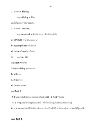 60
1. เฉลยข้อa. Sibling
เหตุผลSibling = พี่น้อง
รวมทั้งพี่ชายน้องชายพี่สาวน้องสาว
2. เฉลยข้อc. involved
เหตุผลinvolved = เข้าไปมีส่วนร่วม, เข้าไปมีส่วนพัวพัน
a. achieved = ทาให้บรรลุผลสาเร็จ
b. accomplished=ทาให้สาเร็จ
d. relate เป็นverb= เกี่ยวข้อง
3. เฉลยข้อa. can
เหตุผลcan =สามารถ
ในที่นี้พูดถึงability ความสามารถ
b. will= จะ
c. must =ต้อง
d. should=ควรจะ
เฉลยTest 2
4 .b .ในภาพเป็นผู้หญิงกาลังนอนหลับอยู่ในเปลtake a nap = งีบหลับ
5. d .การ์ตูนเรื่องนี้เย้าแหย่ผู้ที่เป็นแม่สามี (ที่จู้จี้เรื่องโต๊ะมีฝุ่นจนเขียนเป็นตัวหนังสือได้)
6. b .คาตอบของแม่สามีทาให้เข้าใจว่าตัวภรรยาเป็นแม่บ้านที่ไม่มีประสิทธิภาพนักเพราะปล่อยให้มีฝุ่ นบนโต๊ะ
เฉลย Test 3
 