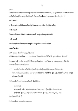 61
สามี-
ภรรยาเถียงกันภรรยาบอกว่าการดูโทรทัศน์ทาให้เกิดปัญหาคือทาให้ลูกๆสูญเสียทักษะในการสนทนาสามีไ
ม่เห็นด้วยโดยให้ภรรยาดูว่าบิลค่าโทรศัพท์แพงแค่ไหน(แสดงว่าลูกๆคุยทางโทรศัพท์บ่อยๆ)
ข้อ7 ตอบD
สามี-ภรรยาในรูปไม่เห็นพ้องต้องกันเรื่องผลกระทบของโทรทัศน์ที่มีต่อเด็กๆ
ข้อ8 ตอบB
ในความเห็นของสามีศิลปะการสนทนา(คุย) ของลูกๆยังไม่ถูกทาลายไป
ข้อ9 ตอบC
อะไรทาให้ความเชื่อของฝ่ ายชายพิสูจน์ได้ว่าถูกต้อง= บิลค่าโทรศัพท์
เฉลย Test 4
10. เฉลยข้อ 3จากคาถามในรูปที่1แม่ของ
Calvinต้องการให้Calvinทา…….จากรูปและคาพูดแม่ต้องการให้Calvinลุกจากที่นอน (ตื่นนอน)
11.เฉลยข้อ1 จากคาถามในรูปที่ 2เมื่อแม่ของCalvinพูดว่าLet’smove แม่หมายความว่าCalvin
ควรจะลุกขึ้นแล้วแต่งตัวไปโรงเรียน
12. เฉลยข้อ2จากคาถามCalvinปฏิเสธที่จะทาในสิ่งซึ่งแม่ขอให้ทาเพราะเขาไม่ต้องการทา
(ไม่ต้องการตื่นนอนไปโรงเรียน) และเขาพูดว่า I don’t want to get up. I don’t want to go
school. ในรูปที่2
13.เฉลยข้อ 4จากท่าทางของแม่ในรูปที่ 3แม่เริ่มโกรธ
หมายเหตุ :
relaxed( adj.) = ผ่อนคลายอารมณ์surprised ( adj.) = รู้สึกประหลาดใจ
excited ( adj.) = รู้สึกตื่นเต้นannoyed ( adj.) = ราคาญ,โกรธ, เคือง
เฉลยข้อสอบTest 5
14.เฉลยข้อ1 ดูจากรูปภาพและรถเข็น
 