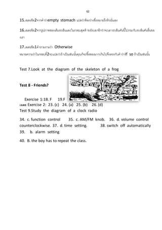 62
15.เฉลยข้อ2จากคาว่าempty stomach แปลว่าท้องว่างซึ่งหมายถึงหิวนั่นเอง
16.เฉลยข้อ2จากรูปภาพของเต็มรถเข็นและในกรอบสุดท้ายยังบอกอีกว่าจะเอารถเข็นคันนี้ไปรวมกับรถเข็นคันอื่นขอ
งเรา
17.เฉลยข้อ1คาถามถามว่า Otherwise
หมายความว่าในกรอบที่2จะแปลว่าถ้าเป็นเช่นนั้นคุณก็จะซื้อของมากเกินไปจึงตรงกับคาว่าIf so ถ้าเป็นเช่นนั้น
Test 7.Look at the diagram of the skeleton of a frog
Test 8 - Friends?
Exercise 1:18. F 19.F 20.T 21. 22. T
เฉลย Exercise 2: 23. (c) 24. (a) 25. (b) 26. (d)
Test 9.Study the diagram of a clock radio
34. c. function control 35. c. AM/FM knob. 36. d. volume control
counterclockwise. 37. d. time setting. 38. switch off automatically
39. b. alarm setting
40. B. the boy has to repeat the class.
 