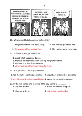 8
20. What most likely happened before this?
1. Her grandmother told her a story. 2. Her mother punished her.
3. Her grandmother scolded her. 4. Her mother gave her a hug.
21. In frame 2, the girl intends to……………….. .
1.forget what happened to her.
2.improve her manners when visiting her grandmother.
3.be more obedient from now on.
4.let her grandmother know how she feels.
22. The girl thinks that a grandmother …………………..
1. has the right to criticize any child 2. should not criticize her own child
3. should not criticize her grandchildren 4.has no right to criticize anyone
23. In the last frame, she is asking if the boy wants to................. .
1. visit her mother 2. watch a different program
3. disagree with her 4. talk to her grandmother
 